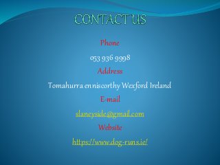 Phone
053 936 9998
Address
Tomahurra enniscorthy Wexford Ireland
E-mail
slaneyside@gmail.com
Website
https://www.dog-runs.ie/
 