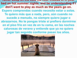 rather sleep on the cold tile floor instead of in your
bed on hot summer nights, and be understanding if I
don't want to play as much as the years go on.
Espero comprendas cuando necesito estar a solas.
Te quiero más que a nada, pero, aún cuando no
sucede a menudo, no siempre quiero jugar o
abrazarnos. No te pongas triste sí prefiero dormirme
en el piso frío en vez de en tu cama, en las noches
calurosas de verano y entiende que ya no quiero
jugar tan seguido conforme pasan los años.
 