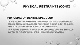 PHYSICAL RESTRAINTS (CONT.)
BY USING OF DENTAL SPECULUM
• IF IT IS NECESSARY TO KEEP THE MOUTH OPEN FOR AN EXTENDED PERIOD, A
SPECIAL DENTAL SPECULUM (SEE THE FIGURE IN NEXT SLIDE) OR DOWEL
SPECULUM (SEE THE FIGURE IN NEXT SLIDE) MAY BE USED.
• IF A DENTAL SPECULUM IS USED ON AN UNSEDATED DOG, THE SPECULUM
MAY POP OF THE MOUTH AND HIT THE HANDLERS OR BYSTANDERS.
 