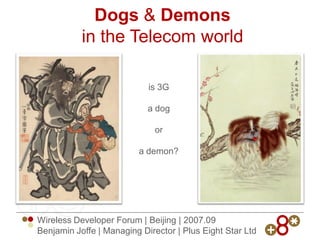 Dogs  Demons
           in the Telecom world

                            is 3G

                            a dog

                              or

                         a demon?




Wireless Developer Forum | Beijing | 2007.09
Benjamin Joffe | Managing Director | Plus Eight Star Ltd
 