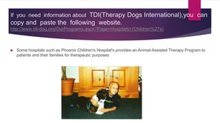 If you need information about TDI(Therapy Dogs International),you can
copy and paste the following website.
http://www.tdi-dog.org/OurPrograms.aspx?Page=Hospitals+(Children%27s)
 Some hospitals such as Phoenix Children's Hospital's provides an Animal-Assisted Therapy Program to
patients and their families for therapeutic purposes
 