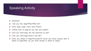 Speaking Activity
 Questions
 1.Do you like dogs?Why?/Why not?
 2.Are dogs really man’s best friend?
 3.What kind of dogs do you like and dislike?
 4.Do you think dogs are the best kind of pet?
 5.Do you think dogs have a ood life?
 6.Are you afraid of dogs?If so,why?/If not,do you know anyone who is
afraid of dogs?Why do you think he/she is afraid of dogs?
 