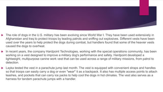  The role of dogs in the U.S. military has been evolving since World War I. They have been used extensively in
Afghanistan and Iraq to protect troops by leading patrols and sniffing out explosives. Different vests have been
used over the years to help protect the dogs during combat, but handlers found that some of the heavier vests
caused the dogs to overheat.
 In recent years, the company Hardpoint Technologies, working with the special operations community, has been
working on a vest designed to improve a military dog's performance and safety. Hardpoint developed a
lightweight, multipurpose canine work vest that can be used across a range of military missions, from patrol to
detection.
 Layka tested the vest in a parachute jump last month. The vest is equipped with convenient straps and handles
so that troops can easily carry a dog or even "wear" it as a backpack. It also has multiple access points to attach
leashes, and pockets that can carry ice packs to help cool the dogs in hot climates. The vest also serves as a
harness for tandem parachute jumps with a handler.
 