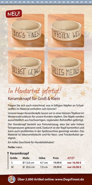 In Handarbeit gefertigt! 
Keramiknapf für Groß & Klein 
Fragen Sie sich auch manchmal, was in billigen Näpfen an Schad-stoffen 
im Material enthalten sein könnte? 
Unsere neuen Keramiknäpfe lassen wir in einer kleinen Töpferei im 
Westerwald exklusiv für unsere Kunden töpfern. Die Näpfe werden 
ausschließlich aus hochwertigen, regionalen Rohstoffen gefertigt. 
Der Hundenapf besteht aus Feinsteinzeug, dass bei sehr hohen 
Temperaturen gebrannt wird. Dadurch ist der Napf kantenfest und 
kann auch problemlos in der Spülmaschine gereinigt werden. Das 
Material ist lebensmittelecht und für Nass- und Trockenfutter ge-eignet. 
Ein tolles Geschenk für Hundeliebhaber! 
Farbe: natur 
Größe Maße Höhe Preis JETZT 
S Ø 13,6 cm 4,7 cm 19,90 € nur 16,90 € 
M Ø 20,6 cm 7,0 cm 29,90 € nur 24,90 € 
Keramiknapf 
Über 2.000 Artikel online: www.DogsFinest.de 
NEU! 
 