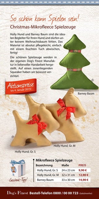 So schön kann Spielen sein! 
Christmas-Mikrofleece Spielzeuge 
Holly Hund und Barney Baum sind die idea-len 
Begleiter für Ihren Hund und dürfen un-ter 
keinem Weihnachtsbaum fehlen. Das 
Material ist absolut pflegeleicht, einfach 
mit einem feuchten Tuch abwischen, 
fertig! 
Die schönen Spielzeuge werden in 
der eigenen Dog’s Finest Manufak-tur 
in liebevoller Handarbeit herge-stellt. 
Auf einen innenliegenden 
Squeaker haben wir bewusst ver-zichtet. 
Bestell-Telefon 0800 / 00 00 723 (Gebührenfrei) 
Gesc henk-Tipp! 
Bezeichnung Maße PREIS 
Holly Hund, Gr. S 24 x 23 cm 9,90 € 
Holly Hund, Gr. M 32 x 31 cm 12,90 € 
Barney Baum 33 x 30 cm 14,90 € 
Mikrofleece Spielzeuge 
Barney Baum 
Holly Hund, Gr. S 
Holly Hund, Gr. M 
bis 4. Januar 2015! 
 
