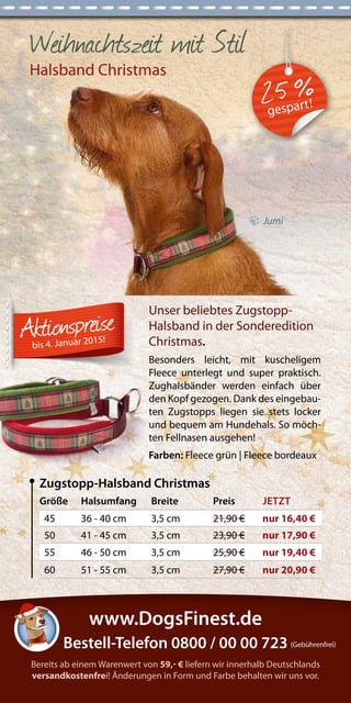 Weihnachtszeit mit Stil 
Halsband Christmas 
Jumi 
Größe Halsumfang Breite Preis JETZT 
45 36 - 40 cm 3,5 cm 21,90 € nur 16,40 € 
50 41 - 45 cm 3,5 cm 23,90 € nur 17,90 € 
55 46 - 50 cm 3,5 cm 25,90 € nur 19,40 € 
60 51 - 55 cm 3,5 cm 27,90 € nur 20,90 € 
Zugstopp-Halsband Christmas 
Unser beliebtes Zugstopp- 
Halsband in der Sonderedition 
Christmas. 
Besonders leicht, mit kuscheligem 
Fleece unterlegt und super praktisch. 
Zughalsbänder werden einfach über 
den Kopf gezogen. Dank des eingebau-ten 
Zugstopps liegen sie stets locker 
und bequem am Hundehals. So möch-ten 
Fellnasen ausgehen! 
Farben: Fleece grün | Fleece bordeaux 
bis 4. Januar 2015! 
Bereits ab einem Warenwert von 59,- € liefern wir innerhalb Deutschlands 
versandkostenfrei! Änderungen in Form und Farbe behalten wir uns vor. 
Bestell-Telefon 0800 / 00 00 723 (Gebührenfrei) 
www.DogsFinest.de 
2 5 % gespart! 
