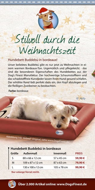 Über 2.000 Artikel online: www.DogsFinest.de 
Stilvoll durch die 
Weihnachtszeit 
Nur solange Vorrat reicht. 
Hundebett Buddebü in bordeaux! 
Unser beliebtes Buddebü gibt es nur jetzt zu Weihnachten in ei-nem 
warmen Bordeaux-Ton. Urgemütlich und pflegeleicht - das 
sind die besonderen Eigenschaften des Hundebettes aus der 
Dog’s Finest Manufaktur. Der hochwertige Schaumstoffkern und 
das schadstofffreie Kunstleder lassen Ihren Hund gesund schlafen. 
Der erhöhte Rand lädt perfekt dazu ein, den Kopf abzulegen und 
die fleißigen Zweibeiner zu beobachten. 
Farbe: bordeaux 
Größe Außenmaß Innenmaß PREIS 
S 80 x 66 x 12 cm 57 x 45 cm 59,90 € 
M 109 x 87 x 12 cm 87 x 63 cm 79,90 € 
L 130 x 100 x 12 cm 105 x 78 cm 99,90 € 
Hundebett Buddebü in bordeaux 
Nelly 
Abbildung inkl. Vetbed® Original, siehe www.DogsFinest.de! 
 
