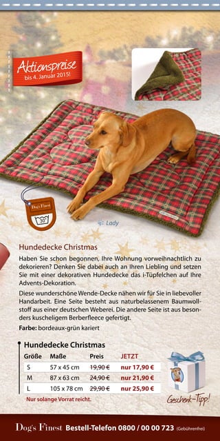 Bestell-Telefon 0800 / 00 00 723 (Gebührenfrei) 
Gesc henk-Tipp! 
Größe Maße Preis JETZT 
S 57 x 45 cm 19,90 € nur 17,90 € 
M 87 x 63 cm 24,90 € nur 21,90 € 
L 105 x 78 cm 29,90 € nur 25,90 € 
Hundedecke Christmas 
Hundedecke Christmas 
Haben Sie schon begonnen, Ihre Wohnung vorweihnachtlich zu 
dekorieren? Denken Sie dabei auch an Ihren Liebling und setzen 
Sie mit einer dekorativen Hundedecke das i-Tüpfelchen auf Ihre 
Advents-Dekoration. 
Diese wunderschöne Wende-Decke nähen wir für Sie in liebevoller 
Handarbeit. Eine Seite besteht aus naturbelassenem Baumwoll-stoff 
aus einer deutschen Weberei. Die andere Seite ist aus beson-ders 
kuscheligem Berberfleece gefertigt. 
Farbe: bordeaux-grün kariert 
Nur solange Vorrat reicht. 
bis 4. Januar 2015! 
Lady 
 