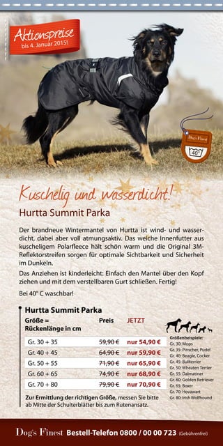 Zur Ermittlung der richtigen Größe, messen Sie bitte 
ab Mitte der Schulterblätter bis zum Rutenansatz. 
Bestell-Telefon 0800 / 00 00 723 (Gebührenfrei) 
Kuschelig und wasserdicht! 
Hurtta Summit Parka 
Der brandneue Wintermantel von Hurtta ist wind- und wasser-dicht, 
dabei aber voll atmungsaktiv. Das weiche Innenfutter aus 
kuscheligem Polarfleece hält schön warm und die Original 3M-Reflektorstreifen 
sorgen für optimale Sichtbarkeit und Sicherheit 
im Dunkeln. 
Das Anziehen ist kinderleicht: Einfach den Mantel über den Kopf 
ziehen und mit dem verstellbaren Gurt schließen. Fertig! 
Bei 40° C waschbar! 
Größe = 
Rückenlänge in cm 
Preis JETZT 
Gr. 30 + 35 59,90 € nur 54,90 € 
Gr. 40 + 45 64,90 € nur 59,90 € 
Gr. 50 + 55 71,90 € nur 65,90 € 
Gr. 60 + 65 74,90 € nur 68,90 € 
Gr. 70 + 80 79,90 € nur 70,90 € 
Hurtta Summit Parka 
Größenbeispiele: 
Gr. 30: Mops 
Gr. 35: Pinscher, Pudel 
Gr. 40: Beagle, Cocker 
Gr. 45: Bullterrier 
Gr. 50: Wheaten Terrier 
Gr. 55: Dalmatiner 
Gr. 60: Golden Retriever 
Gr. 65: Boxer 
Gr. 70: Hovawart 
Gr. 80: Irish Wolfhound 
bis 4. Januar 2015! 
 