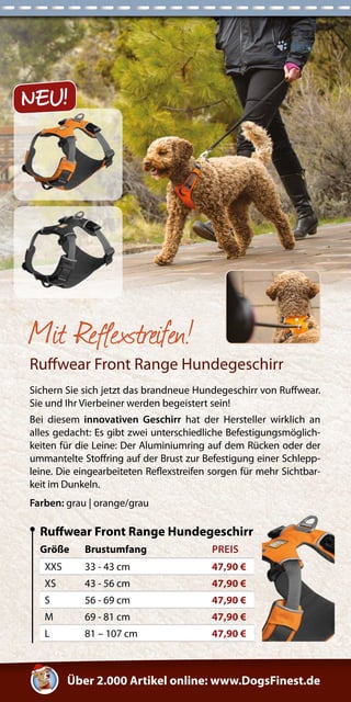 Über 2.000 Artikel online: www.DogsFinest.de 
Missy 
Mit Reflexstreifen! 
Ruffwear Front Range Hundegeschirr 
Sichern Sie sich jetzt das brandneue Hundegeschirr von Ruffwear. 
Sie und Ihr Vierbeiner werden begeistert sein! 
Bei diesem innovativen Geschirr hat der Hersteller wirklich an 
alles gedacht: Es gibt zwei unterschiedliche Befestigungsmöglich-keiten 
für die Leine: Der Aluminiumring auf dem Rücken oder der 
ummantelte Stoffring auf der Brust zur Befestigung einer Schlepp-leine. 
Die eingearbeiteten Reflexstreifen sorgen für mehr Sichtbar-keit 
im Dunkeln. 
Farben: grau | orange/grau 
Größe Brustumfang PREIS 
XXS 33 - 43 cm 47,90 € 
XS 43 - 56 cm 47,90 € 
S 56 - 69 cm 47,90 € 
M 69 - 81 cm 47,90 € 
L 81 – 107 cm 47,90 € 
Ruffwear Front Range Hundegeschirr 
NEU! 
 