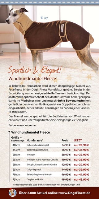 Windhundmantel Fleece 
Größe = 
Rückenlänge Hunderasse* Preis JETZT 
40 cm Italienisches Windspiel 34,90 € nur 29,90 € 
45 cm Zarte Whippet Hündin 36,90 € nur 31,90 € 
50 cm Whippet 38,90 € nur 33,90 € 
55 cm Whippet Rüde, Podenco Canario 40,90 € nur 35,90 € 
60 cm Sloughi, Galgo Espanol Hündin 42,90 € nur 37,90 € 
65 cm Galgo Espanol 44,90 € nur 39,90 € 
70 cm Saluki, Greyhound Hündin 46,90 € nur 41,90 € 
75 cm Greyhound Rüde 48,90 € nur 43,90 € 
* Bitte beachten Sie, dass die Rassenangaben nur Empfehlungen sind. 
Sportlich & Elegant! 
Windhundmantel Fleece 
In liebevoller Handarbeit wird dieser doppellagige Mantel aus 
Polarfleece in der Dog‘s Finest Manufaktur genäht. Bereits in der 
Entwicklung wurden einige echte Raffinessen berücksichtigt: Der 
anatomisch optimale Schnitt des Mantels ist vorne höher gezogen, 
damit Ihr Vierbeiner eine uneingeschränkte Bewegungsfreiheit 
genießt. In den warmen Rollkragen ist ein Doppel-Klettverschluss 
eingearbeitet, der es erlaubt, den Kragen an nahezu jede Halsbrei-te 
anzupassen. 
Der Mantel wurde speziell für die Bedürfnisse von Windhunden 
entwickelt und überzeugt durch seine einzigartige Vielseitigkeit. 
Farbe: marone-crème 
Über 2.000 Artikel online: www.DogsFinest.de 
Ivy 
 