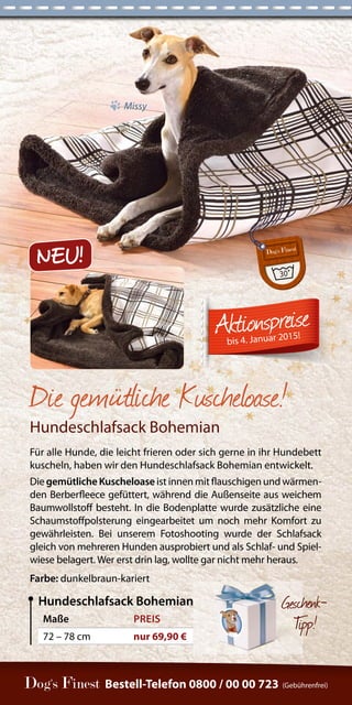 Maße PREIS 
72 – 78 cm nur 69,90 € 
Hundeschlafsack Bohemian Geschenk- 
Ti p p ! 
Die gemütliche Kuscheloase! 
Hundeschlafsack Bohemian 
Für alle Hunde, die leicht frieren oder sich gerne in ihr Hundebett 
kuscheln, haben wir den Hundeschlafsack Bohemian entwickelt. 
Die gemütliche Kuscheloase ist innen mit flauschigen und wärmen-den 
Berberfleece gefüttert, während die Außenseite aus weichem 
Baumwollstoff besteht. In die Bodenplatte wurde zusätzliche eine 
Schaumstoffpolsterung eingearbeitet um noch mehr Komfort zu 
gewährleisten. Bei unserem Fotoshooting wurde der Schlafsack 
gleich von mehreren Hunden ausprobiert und als Schlaf- und Spiel-wiese 
belagert. Wer erst drin lag, wollte gar nicht mehr heraus. 
Farbe: dunkelbraun-kariert 
Bestell-Telefon 0800 / 00 00 723 (Gebührenfrei) 
bis 4. Januar 2015! 
Missy 
NEU! 
 