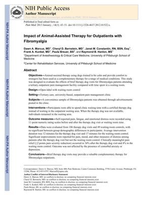 Impact of Animal-Assisted Therapy for Outpatients with
Fibromyalgia
Dawn A. Marcus, MD1, Cheryl D. Bernstein, MD1, Janet M. Constantin, RN, BSN, Esq1,
Frank A. Kunkel, MD1, Paula Breuer, BS2, and Raymond B. Hanlon, MS1
1Department of Anesthesiology & Critical Care Medicine, University of Pittsburgh School of
Medicine
2Center for Rehabilitation Services, University of Pittsburgh School of Medicine
Abstract
Objectives—Animal-assisted therapy using dogs trained to be calm and provide comfort to
strangers has been used as a complementary therapy for a range of medical conditions. This study
was designed to evaluate the effects of brief therapy dog visits for fibromyalgia patients attending
a tertiary outpatient pain management facility compared with time spent in a waiting room.
Design—Open-label with waiting room control
Setting—Tertiary care, university-based, outpatient pain management clinic
Subjects—A convenience sample of fibromyalgia patients was obtained through advertisements
posted in the clinic.
Interventions—Participants were able to spend clinic waiting time with a certified therapy dog
instead of waiting in the outpatient waiting area. When the therapy dog was not available,
individuals remained in the waiting area.
Outcome measures—Self-reported pain, fatigue, and emotional distress were recorded using
11-point numeric rating scales before and after the therapy dog visit or waiting room time.
Results—Data were evaluated from 106 therapy dog visits and 49 waiting room controls, with
no significant between-group demographic differences in participants. Average intervention
duration was 12 minutes for the therapy dog visit and 17 minutes for the waiting room control.
Significant improvements were reported for pain, mood, and other measures of distress among
patients after the therapy dog visit but not the waiting room control. Clinically meaningful pain
relief (≥2 points pain severity reduction) occurred in 34% after the therapy dog visit and 4% in the
waiting room control. Outcome was not affected by the presence of comorbid anxiety or
depression.
Conclusions—Brief therapy dog visits may provide a valuable complementary therapy for
fibromyalgia outpatients.
Correspondance: Dawn A. Marcus, MD, Suite 400, Pain Medicine, Centre Commons Building, 5750 Centre Avenue, Pittsburgh, PA
15206, Phone: 412-953-4797, MarcusD@upmc.edu.
Author Conflict of Interest/Disclosure Statement
Dawn A. Marcus, MD: no conflicts to disclose; no competing financial interests exist
Cheryl D. Bernstein, MD: no conflicts to disclose; no competing financial interests exist
Janet M. Constantin, RN, BSN, Esq: no conflicts to disclose; no competing financial interests exist
Frank A. Kunkel, MD: no conflicts to disclose; no competing financial interests exist
Paula Breuer, BS: no conflicts to disclose; no competing financial interests exist
Raymond B. Hanlon, MS: no conflicts to disclose; no competing financial interests exist
NIH Public Access
Author Manuscript
Pain Med. Author manuscript; available in PMC 2014 January 01.
Published in final edited form as:
Pain Med. 2013 January ; 14(1): 43–51. doi:10.1111/j.1526-4637.2012.01522.x.
NIH-PAAuthorManuscriptNIH-PAAuthorManuscriptNIH-PAAuthorManuscript
 