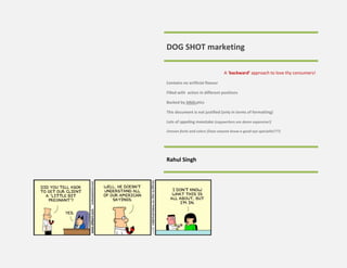 DOG SHOT marketing

                                 A ‘backward’ approach to love thy consumers!

Contains no artificial flavour

Filled with action in different positions

Backed by ANALytics

This document is not justified (only in terms of formatting)

Lots of sppeling meestake (copywriters are damn expensive!)

Uneven fonts and colors (Does anyone know a good eye specialist???)




Rahul Singh
 