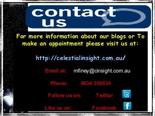 For more information about our blogs or To
make an appointment please visit us at:
http://celestialinsight.com.au/
Email at:     mfiney@cinsight.com.au
Phone:         0434 356534
Follow us on:    Twitter
Like us on:              Facebook
 