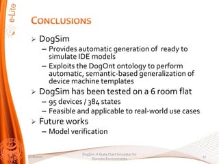 ?    DogSim
        C Provides automatic generation of ready to
          simulate IDE models
        C Exploits the DogOnt ontology to perform
          automatic, semantic-based generalization of
          device machine templates
 ?    DogSim has been tested on a 6 room flat
        C 95 devices / 384 states
        C Feasible and applicable to real-world use cases
 ?    Future works
        C Model verification

                    DogSim: A State Chart Simulator for
3/28/2010                                                   17
                         Domotic Environments
 