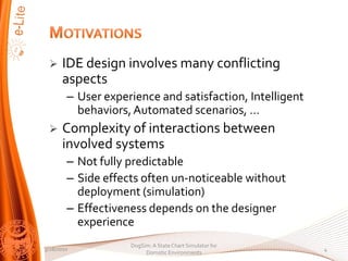 ?    IDE design involves many conflicting
      aspects
        C User experience and satisfaction, Intelligent
          behaviors, Automated scenarios, 
 ?    Complexity of interactions between
      involved systems
        C Not fully predictable
        C Side effects often un-noticeable without
          deployment (simulation)
        C Effectiveness depends on the designer
          experience
                    DogSim: A State Chart Simulator for
3/28/2010                                                 4
                         Domotic Environments
 