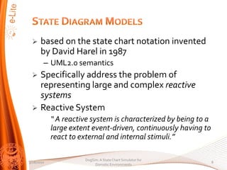 ?    based on the state chart notation invented
      by David Harel in 1987
        C UML2.0 semantics
 ?    Specifically address the problem of
      representing large and complex reactive
      systems
 ?    Reactive System
             A reactive system is characterized by being to a
            large extent event-driven, continuously having to
            react to external and internal stimuli.

                      DogSim: A State Chart Simulator for
3/28/2010                                                        8
                           Domotic Environments
 