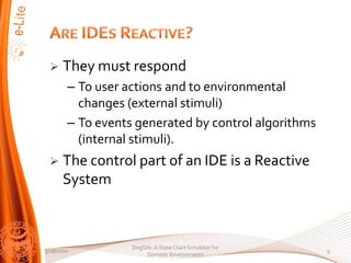?    They must respond
        C To user actions and to environmental
          changes (external stimuli)
        C To events generated by control algorithms
          (internal stimuli).
 ?    The control part of an IDE is a Reactive
      System



                   DogSim: A State Chart Simulator for
3/28/2010                                                9
                        Domotic Environments
 