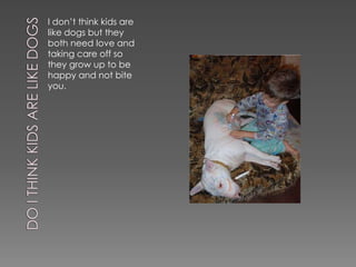 I don’t think kids are
like dogs but they
both need love and
taking care off so
they grow up to be
happy and not bite
you.
 