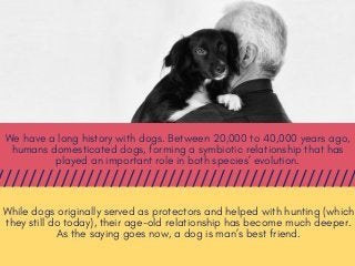 We have a long history with dogs. Between 20,000 to 40,000 years ago,
humans domesticated dogs, forming a symbiotic relationship that has
played an important role in both species’ evolution.
While dogs originally served as protectors and helped with hunting (which
they still do today), their age-old relationship has become much deeper.
As the saying goes now, a dog is man’s best friend.
 