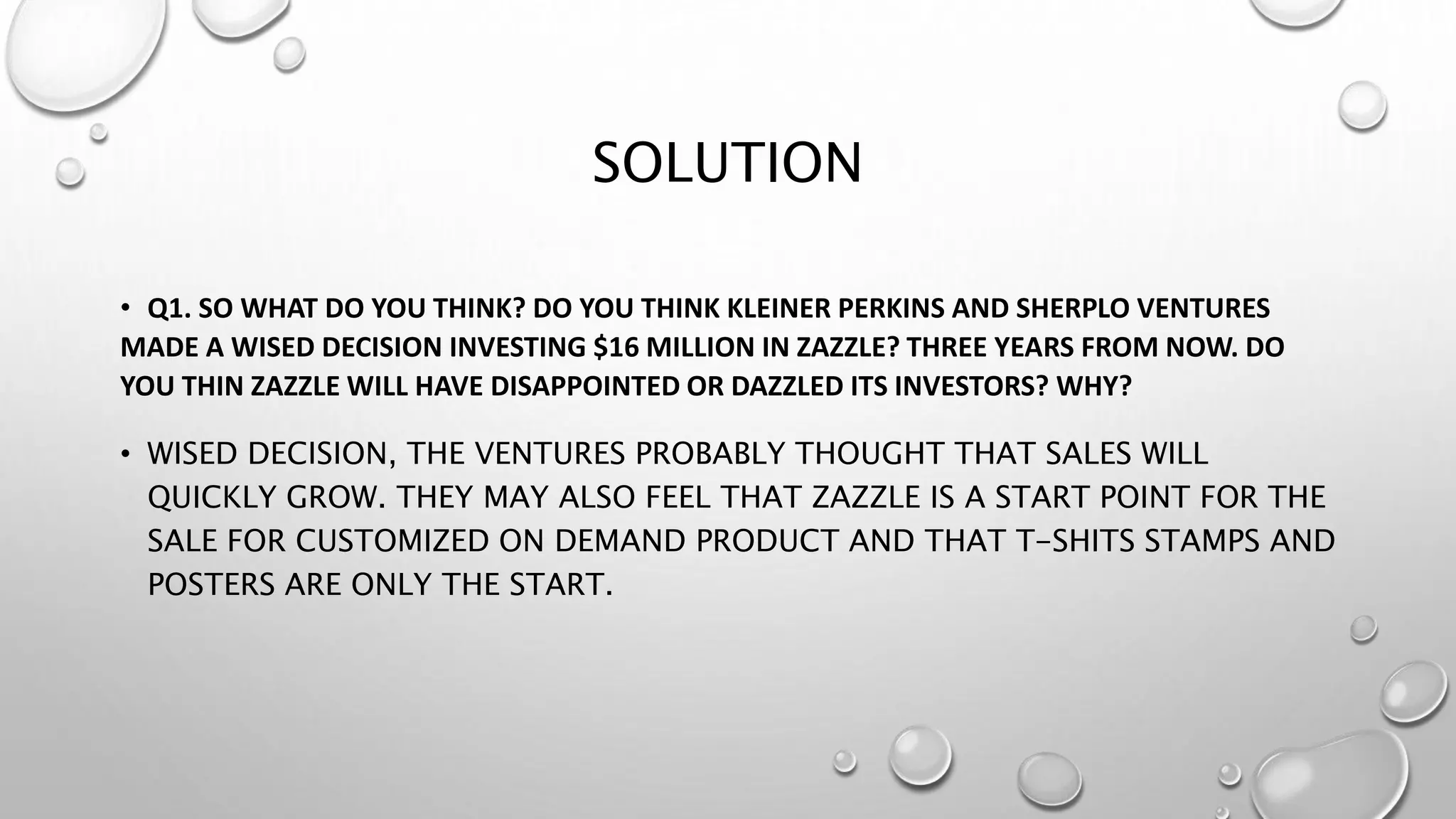 SOLUTION
• Q1. SO WHAT DO YOU THINK? DO YOU THINK KLEINER PERKINS AND SHERPLO VENTURES
MADE A WISED DECISION INVESTING $16 MILLION IN ZAZZLE? THREE YEARS FROM NOW. DO
YOU THIN ZAZZLE WILL HAVE DISAPPOINTED OR DAZZLED ITS INVESTORS? WHY?
• WISED DECISION, THE VENTURES PROBABLY THOUGHT THAT SALES WILL
QUICKLY GROW. THEY MAY ALSO FEEL THAT ZAZZLE IS A START POINT FOR THE
SALE FOR CUSTOMIZED ON DEMAND PRODUCT AND THAT T-SHITS STAMPS AND
POSTERS ARE ONLY THE START.
 