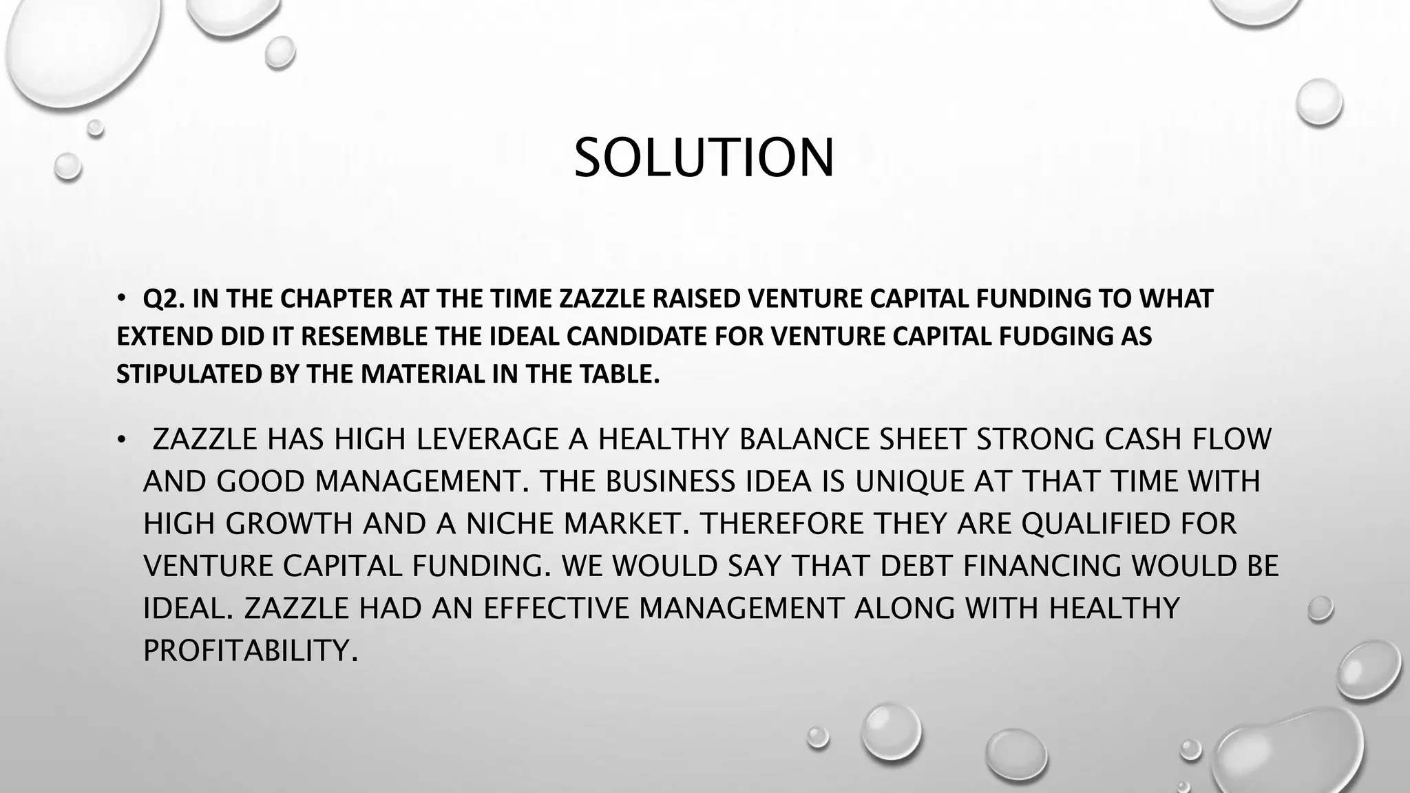 SOLUTION
• Q2. IN THE CHAPTER AT THE TIME ZAZZLE RAISED VENTURE CAPITAL FUNDING TO WHAT
EXTEND DID IT RESEMBLE THE IDEAL CANDIDATE FOR VENTURE CAPITAL FUDGING AS
STIPULATED BY THE MATERIAL IN THE TABLE.
• ZAZZLE HAS HIGH LEVERAGE A HEALTHY BALANCE SHEET STRONG CASH FLOW
AND GOOD MANAGEMENT. THE BUSINESS IDEA IS UNIQUE AT THAT TIME WITH
HIGH GROWTH AND A NICHE MARKET. THEREFORE THEY ARE QUALIFIED FOR
VENTURE CAPITAL FUNDING. WE WOULD SAY THAT DEBT FINANCING WOULD BE
IDEAL. ZAZZLE HAD AN EFFECTIVE MANAGEMENT ALONG WITH HEALTHY
PROFITABILITY.
 