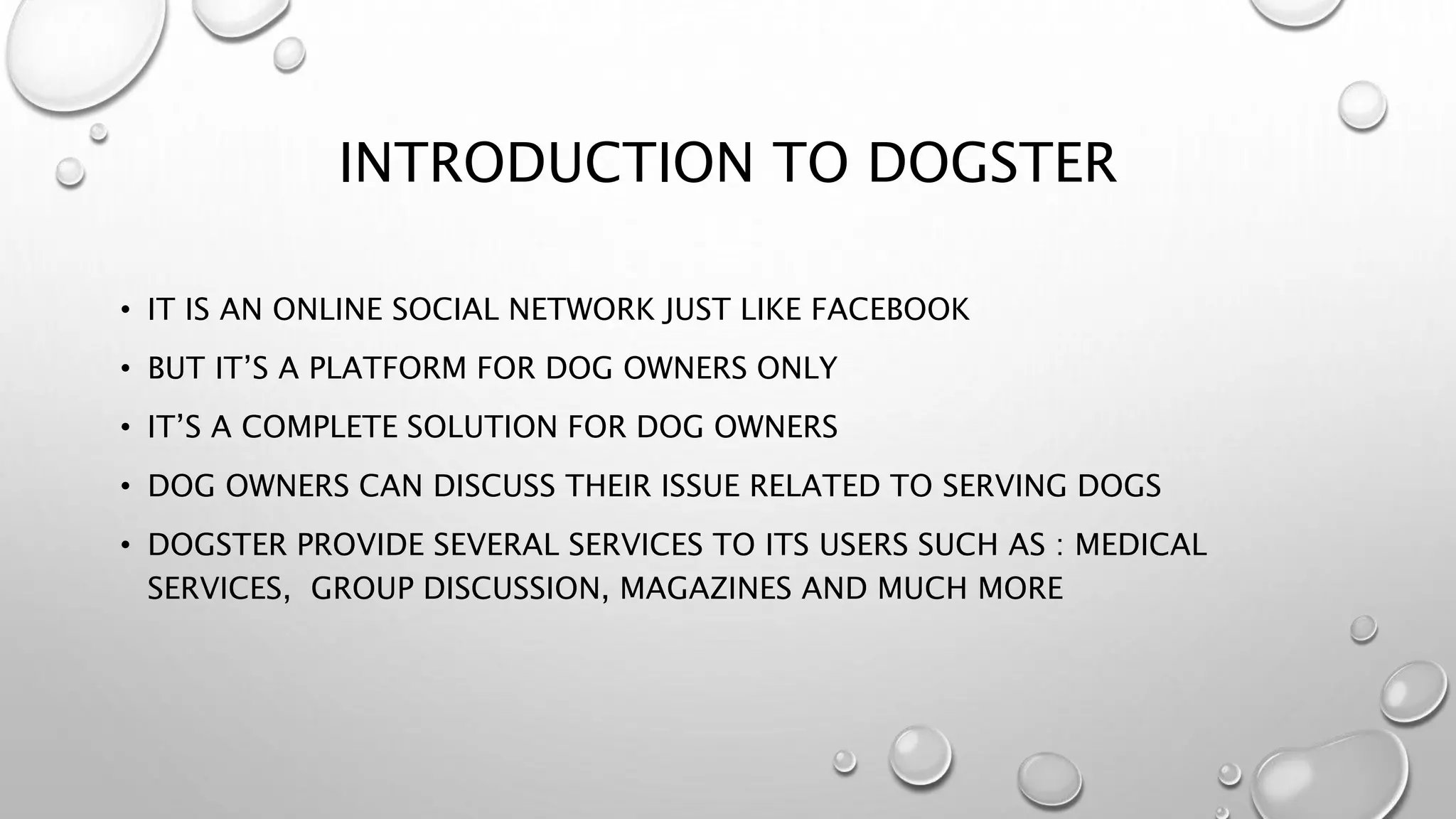 INTRODUCTION TO DOGSTER
• IT IS AN ONLINE SOCIAL NETWORK JUST LIKE FACEBOOK
• BUT IT’S A PLATFORM FOR DOG OWNERS ONLY
• IT’S A COMPLETE SOLUTION FOR DOG OWNERS
• DOG OWNERS CAN DISCUSS THEIR ISSUE RELATED TO SERVING DOGS
• DOGSTER PROVIDE SEVERAL SERVICES TO ITS USERS SUCH AS : MEDICAL
SERVICES, GROUP DISCUSSION, MAGAZINES AND MUCH MORE
 