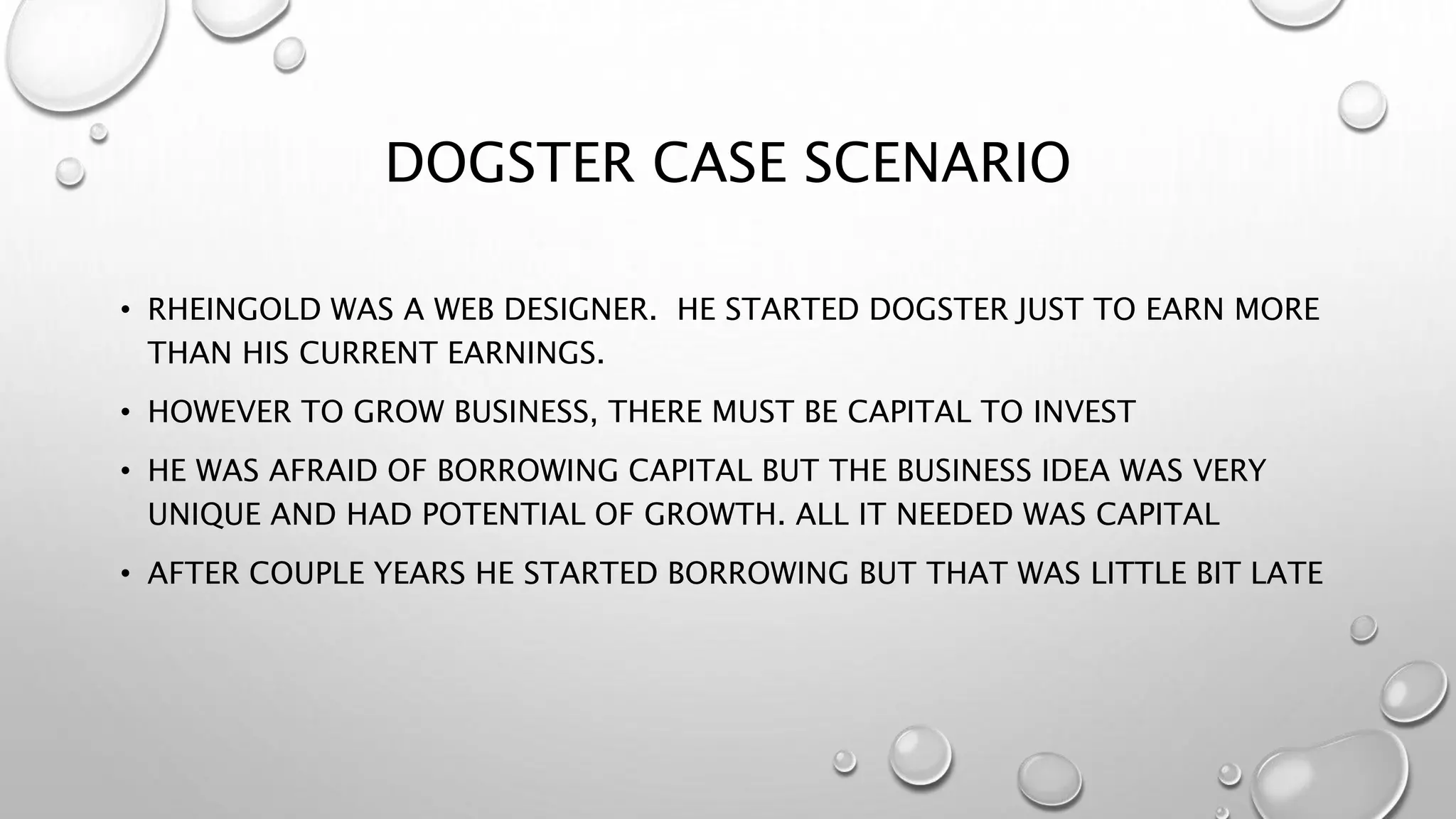DOGSTER CASE SCENARIO
• RHEINGOLD WAS A WEB DESIGNER. HE STARTED DOGSTER JUST TO EARN MORE
THAN HIS CURRENT EARNINGS.
• HOWEVER TO GROW BUSINESS, THERE MUST BE CAPITAL TO INVEST
• HE WAS AFRAID OF BORROWING CAPITAL BUT THE BUSINESS IDEA WAS VERY
UNIQUE AND HAD POTENTIAL OF GROWTH. ALL IT NEEDED WAS CAPITAL
• AFTER COUPLE YEARS HE STARTED BORROWING BUT THAT WAS LITTLE BIT LATE
 