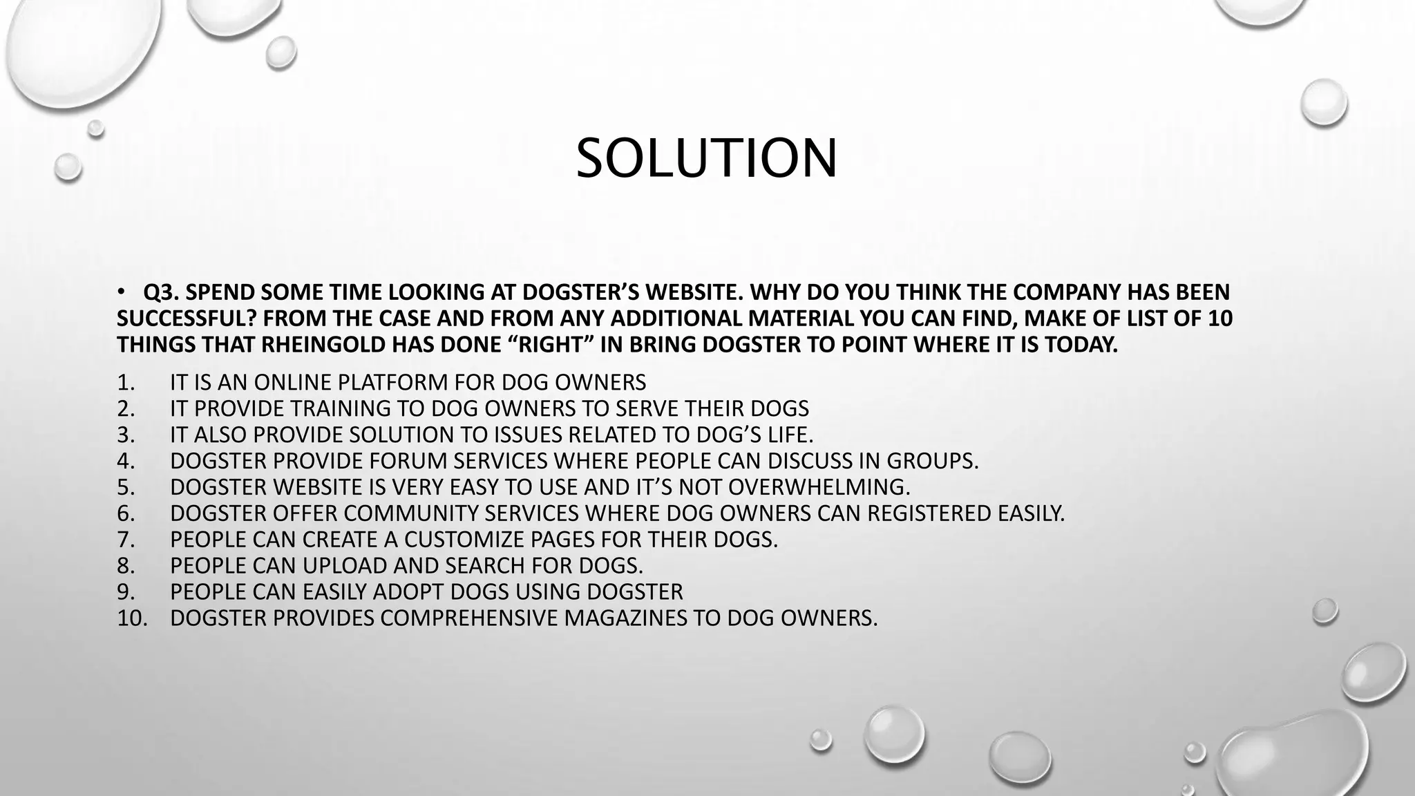 SOLUTION
• Q3. SPEND SOME TIME LOOKING AT DOGSTER’S WEBSITE. WHY DO YOU THINK THE COMPANY HAS BEEN
SUCCESSFUL? FROM THE CASE AND FROM ANY ADDITIONAL MATERIAL YOU CAN FIND, MAKE OF LIST OF 10
THINGS THAT RHEINGOLD HAS DONE “RIGHT” IN BRING DOGSTER TO POINT WHERE IT IS TODAY.
1. IT IS AN ONLINE PLATFORM FOR DOG OWNERS
2. IT PROVIDE TRAINING TO DOG OWNERS TO SERVE THEIR DOGS
3. IT ALSO PROVIDE SOLUTION TO ISSUES RELATED TO DOG’S LIFE.
4. DOGSTER PROVIDE FORUM SERVICES WHERE PEOPLE CAN DISCUSS IN GROUPS.
5. DOGSTER WEBSITE IS VERY EASY TO USE AND IT’S NOT OVERWHELMING.
6. DOGSTER OFFER COMMUNITY SERVICES WHERE DOG OWNERS CAN REGISTERED EASILY.
7. PEOPLE CAN CREATE A CUSTOMIZE PAGES FOR THEIR DOGS.
8. PEOPLE CAN UPLOAD AND SEARCH FOR DOGS.
9. PEOPLE CAN EASILY ADOPT DOGS USING DOGSTER
10. DOGSTER PROVIDES COMPREHENSIVE MAGAZINES TO DOG OWNERS.
 