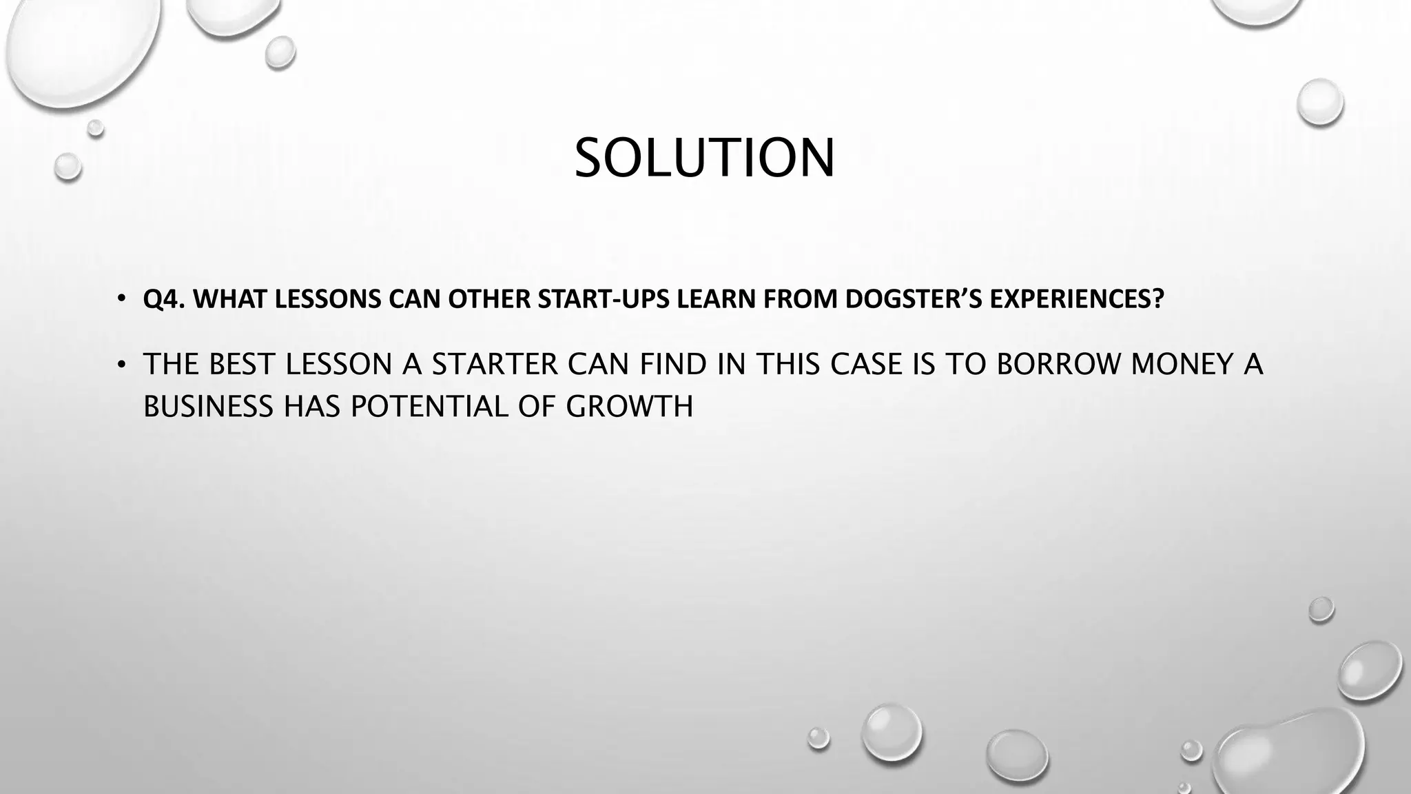 SOLUTION
• Q4. WHAT LESSONS CAN OTHER START-UPS LEARN FROM DOGSTER’S EXPERIENCES?
• THE BEST LESSON A STARTER CAN FIND IN THIS CASE IS TO BORROW MONEY A
BUSINESS HAS POTENTIAL OF GROWTH
 