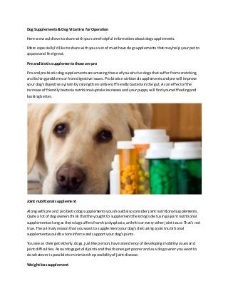 Dog Supplements& Dog Vitamins for Operation
Here we wouldlove toshare withyousome helpful informationaboutdogsupplements.
More especiallyI'dlike toshare withyoua setof musthave dog supplementsthatmayhelpyourpetto
appearand feel great.
Pre and biotic supplementsthose are pro
Pro and pre bioticdogsupplementsare amazingthose of youwho've dogsthat sufferfromscratching
and itchingproblemsorfromdigestive issues.Probioticnutritionalsupplementsandpre will improve
your dog'sdigestive systembyraisingthe numberof friendlybacteriainthe gut.Asan effectof the
increase of friendlybacterianutritional uptake increasesandyourpuppywill findyourselffeelingand
lookingbetter.
Joint nutritional supplement
Alongwithpre and probioticdog supplementsyoushouldalsoconsiderjointnutritional supplements.
Quite a lotof dogownersthinkthattheyought to supplementtheirdog'sdietusingajointnutritional
supplementaslongas theirdogsuffersfromhipdysplasia,arthritisoreveryotherjointissue.That'snot
true.The primaryreasonthatyou wantto supplementyourdog'sdietusingajointnutritional
supplementwouldbe toreinforce andsupportyourdog'sjoints.
You see as theirgetelderly,dogs,justlike person,have atendencyof developingmobilityissuesand
jointdifficulties.Asourdogsgetoldjointsandtheirbonesgetpoorerand as a dog owneryouwantto
do whateverispossible tominimize the possibilityof jointdisease.
Weightlosssupplement
 