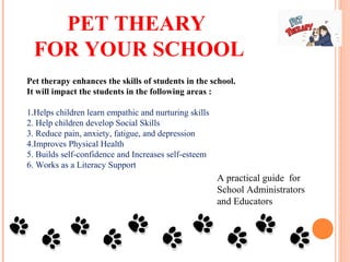 A practical guide for
School Administrators
and Educators
Pet therapy enhances the skills of students in the school.
It will impact the students in the following areas :
1.Helps children learn empathic and nurturing skills
2. Help children develop Social Skills
3. Reduce pain, anxiety, fatigue, and depression
4.Improves Physical Health
5. Builds self-confidence and Increases self-esteem
6. Works as a Literacy Support
PET THEARY
FOR YOUR SCHOOL
 