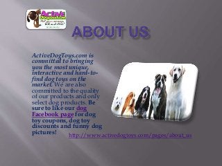 ActiveDogToys.com is
committed to bringing
you the most unique,
interactive and hard-to-
find dog toys on the
market. We are also
committed to the quality
of our products and only
select dog products. Be
sure to like our dog
Facebook page for dog
toy coupons, dog toy
discounts and funny dog
pictures!
http://www.activedogtoys.com/pages/about_us
 