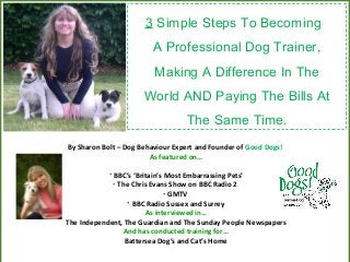 3 Simple Steps To Becoming
A Professional Dog Trainer,
Making A Difference In The
World AND Paying The Bills At
The Same Time.
By Sharon Bolt – Dog Behaviour Expert and Founder of Good Dogs!
As featured on…
• BBC’s ‘Britain’s Most Embarrassing Pets’
• The Chris Evans Show on BBC Radio 2
• GMTV
• BBC Radio Sussex and Surrey
As interviewed in…
The Independent, The Guardian and The Sunday People Newspapers
And has conducted training for…
Battersea Dog’s and Cat’s Home
 