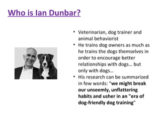Who is Ian Dunbar? Veterinarian, dog trainer and animal behaviorist He trains dog owners as much as he trains the dogs themselves in order to encourage better relationships with dogs… but only with dogs… His research can be summarized in few words: “ we might break our unseemly, unflattering habits and usher in an "era of dog-friendly dog training ” 