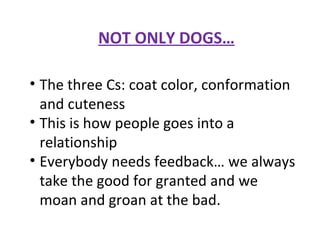 NOT ONLY DOGS… The three Cs: coat color, conformation and cuteness This is how people goes into a relationship Everybody needs feedback… we always take the good for granted and we moan and groan at the bad. 