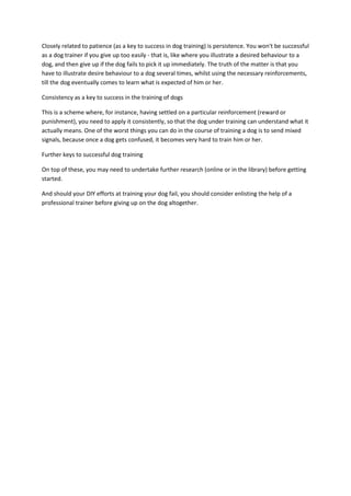 Closely related to patience (as a key to success in dog training) is persistence. You won't be successful
as a dog trainer if you give up too easily - that is, like where you illustrate a desired behaviour to a
dog, and then give up if the dog fails to pick it up immediately. The truth of the matter is that you
have to illustrate desire behaviour to a dog several times, whilst using the necessary reinforcements,
till the dog eventually comes to learn what is expected of him or her.
Consistency as a key to success in the training of dogs
This is a scheme where, for instance, having settled on a particular reinforcement (reward or
punishment), you need to apply it consistently, so that the dog under training can understand what it
actually means. One of the worst things you can do in the course of training a dog is to send mixed
signals, because once a dog gets confused, it becomes very hard to train him or her.
Further keys to successful dog training
On top of these, you may need to undertake further research (online or in the library) before getting
started.
And should your DIY efforts at training your dog fail, you should consider enlisting the help of a
professional trainer before giving up on the dog altogether.
 