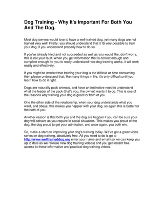 Dog Training - Why It's Important For Both You
And The Dog.
Most dog owners would love to have a well-trained dog, yet many dogs are not
trained very well! Firstly, you should understand that it IS very possible to train
your dog, if you understand properly how to do so.
If you've already tried and not succeeded as well as you would like, don't worry,
this is not your fault. When you get information that is correct enough and
complete enough for you to really understand how dog training works, it will work
easily and effectively.
If you might be worried that training your dog is too difficult or time-consuming,
then please understand that, like many things in life, it's only difficult until you
learn how to do it right.
Dogs are naturally pack animals, and have an instinctive need to understand
what the leader of the pack (that's you, the owner) wants it to do. This is one of
the reasons why training your dog is good for both of you.
One the other side of the relationship, when your dog understands what you
want, and obeys, this makes you happier with your dog, so again this is better for
the both of you.
Another reason is that both you and the dog are happier if you can be sure your
dog will behave as you require in social situations. This makes you proud of the
dog, the dog proud to get your admiration, and once again, you both win.
So, make a start on improving your dog's training today. We've got a great video
series on dog training, absolutely free. All you need to do is go to
http://www.welltraineddog.org enter your name and email (so we can keep you
up to date as we release new dog training videos) and you get instant free
access to these informative and practical dog training videos.
 