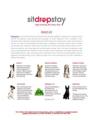 For further information about dog training, costs, availability or products please
contact Sitdropstay on 1300 306 887, or mobile 0416 508 549.
ABOUT US
Sitdropstay was created by Director and Head Trainer, George Lygidakis in response to an urgent need to
improve the quality of dog training and knowledge of canine behaviour, that is available to the
Australian public. We feel too many dogs are discarded, destroyed, locked away or lead a poor quality of
life due to a lack of understanding, misinformation, misdiagnosis and poor training. Dogs are often
turned away from obedience clubs because they don’t fit into their particular training system and are
classed untrainable. Also many dogs are currently great at doing “tricks” for treats at obedience clubs
but are unmanageable and unstable at home or in public. We are amazed at the number of families and
relationships that are under unnecessary stress and tension due to their lack of understanding of canine
behaviour and dog training. In the majority of cases one or two consultations is all that is required to
address the problem.
 