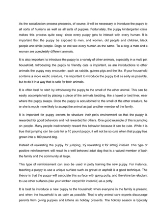 As the socialization process proceeds, of course, it will be necessary to introduce the puppy to
all sorts of humans as well as all sorts of puppies. Fortunately, the puppy kindergarten class
makes this process quite easy, since every puppy gets to interact with every human. It is
important that the puppy be exposed to men, and women, old people and children, black
people and white people. Dogs do not see every human as the same. To a dog, a man and a
woman are completely different animals.
It is also important to introduce the puppy to a variety of other animals, especially in a multi pet
household. Introducing the puppy to friendly cats is important, as are introductions to other
animals the puppy may encounter, such as rabbits, guinea pigs and the like. If your household
contains a more exotic creature, it is important to introduce the puppy to it as early as possible,
but to do it in a way that is safe for both animals.
It is often best to start by introducing the puppy to the smell of the other animal. This can be
easily accomplished by placing a piece of the animals bedding, like a towel or bed liner, near
where the puppy sleeps. Once the puppy is accustomed to the smell of the other creature, he
or she is much more likely to accept the animal as just another member of the family.
It is important for puppy owners to structure their pet’s environment so that the puppy is
rewarded for good behaviors and not rewarded for others. One good example of this is jumping
on people. Many people inadvertently reward this behavior because it can be cute. While it is
true that jumping can be cute for a 10 pound puppy, it will not be so cute when that puppy has
grown into a 100 pound dog.
Instead of rewarding the puppy for jumping, try rewarding it for sitting instead. This type of
positive reinforcement will result in a well behaved adult dog that is a valued member of both
the family and the community at large.
This type of reinforcement can also be used in potty training the new puppy. For instance,
teaching a puppy to use a unique surface such as gravel or asphalt is a good technique. The
theory is that the puppy will associate this surface with going potty, and therefore be reluctant
to use other surfaces (like your kitchen carpet for instance) as a potty.
It is best to introduce a new puppy to the household when everyone in the family is present,
and when the household is as calm as possible. That is why animal care experts discourage
parents from giving puppies and kittens as holiday presents. The holiday season is typically
 