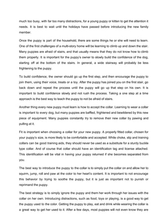 much too busy, with far too many distractions, for a young puppy or kitten to get the attention it
needs. It is best to wait until the holidays have passed before introducing the new family
member.
Once the puppy is part of the household, there are some things he or she will need to learn.
One of the first challenges of a multi-story home will be learning to climb up and down the stair.
Many puppies are afraid of stairs, and that usually means that they do not know how to climb
them properly. It is important for the puppy’s owner to slowly build the confidence of the dog,
starting off at the bottom of the stairs. In general, a wide stairway will probably be less
frightening to the puppy.
To build confidence, the owner should go up the first step, and then encourage the puppy to
join them, using their voice, treats or a toy. After the puppy has joined you on the first stair, go
back down and repeat the process until the puppy will go up that step on his own. It is
important to build confidence slowly and not rush the process. Taking a one step at a time
approach is the best way to teach the puppy to not be afraid of stairs.
Another thing every new puppy must learn is how to accept the collar. Learning to wear a collar
is important to every dog, but many puppies are baffled, frightened and bewildered by this new
piece of equipment. Many puppies constantly try to remove their new collar by pawing and
pulling at it.
Fit is important when choosing a collar for your new puppy. A properly fitted collar, chosen for
your puppy’s size, is more likely to be comfortable and accepted. While choke, slip and training
collars can be good training aids, they should never be used as a substitute for a sturdy buckle
type collar. And of course that collar should have an identification tag and license attached.
This identification will be vital in having your puppy returned if she becomes separated from
you.
The best way to introduce the puppy to the collar is to simply put the collar on and allow her to
squirm, jump, roll and paw at the color to her heart’s content. It is important to not encourage
this behavior by trying to soothe the puppy, but it is just as important not to punish or
reprimand the puppy.
The best strategy is to simply ignore the puppy and them her work through her issues with the
collar on her own. Introducing distractions, such as food, toys or playing, is a good way to get
the puppy used to the color. Getting the puppy to play, eat and drink while wearing the collar is
a great way to get her used to it. After a few days, most puppies will not even know they are
 