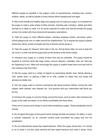 different people as possible in the puppy’s circle of acquaintances, including men, women,
children, adults, as well as people of many diverse ethnic backgrounds and ages.
❖ Also invite friendly and healthy dogs and puppies over to meet your puppy. It is important for
the puppy to meet a wide variety of other animals, including cats, hamsters, rabbits and other
animals he is likely to meet. It is of course important to make sure that all animals the puppy
comes into contact with have received all necessary vaccinations.
❖ Take the puppy to many different places, including shopping centers, pet stores, parks,
school playgrounds and on walks around the neighborhood. Try to expose the puppy to places
where they will be crowds of people and lots of diverse activity going on.
❖ Take the puppy for frequent short rides in the car. During these rides, be sure to stop the
car once in a while and let the puppy look out the window at the world outside.
❖ Introduce your puppy to a variety of items that may be unfamiliar. The puppy should be
exposed to common items like bags, boxes, vacuum cleaners, umbrellas, hats, etc. that may
be frightening to him. Allow and encourage the puppy to explore these items and see that he
has nothing to fear from them.
❖ Get the puppy used to a variety of objects by rearranging familiar ones. Simply placing a
chair upside down, or placing a table on its side, creates an object that your puppy will
perceive as totally new.
❖ Get the puppy used to common procedures like being brushed, bathed, having the nails
clipped, teeth cleaned, ears cleaned, etc. Your groomer and your veterinarian with thank you
for this.
❖ Introduce the puppy to common things around the house, such as stairs. Also introduce the
puppy to the collar and leash, so he will be comfortable with these items.
There are of course some things to avoid when socializing a puppy. These socialization don’ts
include:
❖ Do not place the puppy on the ground when strange animals are present. An attack, or even
a surprise inspection, by an unknown animal could traumatize the puppy and hurt his
socialization.
❖ Do not inadvertently reward fear based behavior. When the puppy shows fear, it is normal
to try to sooth it, but this could reinforce the fear based behavior and make it worse. Since
 