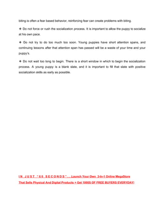 biting is often a fear based behavior, reinforcing fear can create problems with biting.
❖ Do not force or rush the socialization process. It is important to allow the puppy to socialize
at his own pace.
❖ Do not try to do too much too soon. Young puppies have short attention spans, and
continuing lessons after that attention span has passed will be a waste of your time and your
puppy’s.
❖ Do not wait too long to begin. There is a short window in which to begin the socialization
process. A young puppy is a blank slate, and it is important to fill that slate with positive
socialization skills as early as possible.
I N J U S T “ 6 0 S E C O N D S ” . . .Launch Your Own 3-In-1 Online MegaStore
That Sells Physical And Digital Products + Get 1000S OF FREE BUYERS EVERYDAY!
 