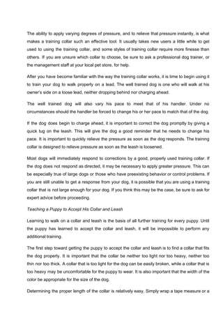 The ability to apply varying degrees of pressure, and to relieve that pressure instantly, is what
makes a training collar such an effective tool. It usually takes new users a little while to get
used to using the training collar, and some styles of training collar require more finesse than
others. If you are unsure which collar to choose, be sure to ask a professional dog trainer, or
the management staff at your local pet store, for help.
After you have become familiar with the way the training collar works, it is time to begin using it
to train your dog to walk properly on a lead. The well trained dog is one who will walk at his
owner’s side on a loose lead, neither dropping behind nor charging ahead.
The well trained dog will also vary his pace to meet that of his handler. Under no
circumstances should the handler be forced to change his or her pace to match that of the dog.
If the dog does begin to charge ahead, it is important to correct the dog promptly by giving a
quick tug on the leash. This will give the dog a good reminder that he needs to change his
pace. It is important to quickly relieve the pressure as soon as the dog responds. The training
collar is designed to relieve pressure as soon as the leash is loosened.
Most dogs will immediately respond to corrections by a good, properly used training collar. If
the dog does not respond as directed, it may be necessary to apply greater pressure. This can
be especially true of large dogs or those who have preexisting behavior or control problems. If
you are still unable to get a response from your dog, it is possible that you are using a training
collar that is not large enough for your dog. If you think this may be the case, be sure to ask for
expert advice before proceeding.
Teaching a Puppy to Accept His Collar and Leash
Learning to walk on a collar and leash is the basis of all further training for every puppy. Until
the puppy has learned to accept the collar and leash, it will be impossible to perform any
additional training.
The first step toward getting the puppy to accept the collar and leash is to find a collar that fits
the dog properly. It is important that the collar be neither too light nor too heavy, neither too
thin nor too thick. A collar that is too light for the dog can be easily broken, while a collar that is
too heavy may be uncomfortable for the puppy to wear. It is also important that the width of the
color be appropriate for the size of the dog.
Determining the proper length of the collar is relatively easy. Simply wrap a tape measure or a
 