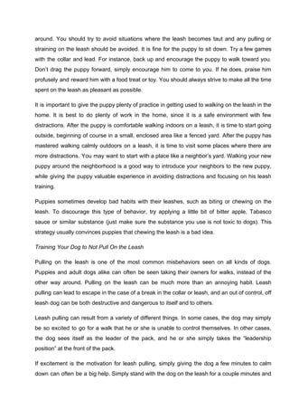 around. You should try to avoid situations where the leash becomes taut and any pulling or
straining on the leash should be avoided. It is fine for the puppy to sit down. Try a few games
with the collar and lead. For instance, back up and encourage the puppy to walk toward you.
Don’t drag the puppy forward, simply encourage him to come to you. If he does, praise him
profusely and reward him with a food treat or toy. You should always strive to make all the time
spent on the leash as pleasant as possible.
It is important to give the puppy plenty of practice in getting used to walking on the leash in the
home. It is best to do plenty of work in the home, since it is a safe environment with few
distractions. After the puppy is comfortable walking indoors on a leash, it is time to start going
outside, beginning of course in a small, enclosed area like a fenced yard. After the puppy has
mastered walking calmly outdoors on a leash, it is time to visit some places where there are
more distractions. You may want to start with a place like a neighbor’s yard. Walking your new
puppy around the neighborhood is a good way to introduce your neighbors to the new puppy,
while giving the puppy valuable experience in avoiding distractions and focusing on his leash
training.
Puppies sometimes develop bad habits with their leashes, such as biting or chewing on the
leash. To discourage this type of behavior, try applying a little bit of bitter apple, Tabasco
sauce or similar substance (just make sure the substance you use is not toxic to dogs). This
strategy usually convinces puppies that chewing the leash is a bad idea.
Training Your Dog to Not Pull On the Leash
Pulling on the leash is one of the most common misbehaviors seen on all kinds of dogs.
Puppies and adult dogs alike can often be seen taking their owners for walks, instead of the
other way around. Pulling on the leash can be much more than an annoying habit. Leash
pulling can lead to escape in the case of a break in the collar or leash, and an out of control, off
leash dog can be both destructive and dangerous to itself and to others.
Leash pulling can result from a variety of different things. In some cases, the dog may simply
be so excited to go for a walk that he or she is unable to control themselves. In other cases,
the dog sees itself as the leader of the pack, and he or she simply takes the “leadership
position” at the front of the pack.
If excitement is the motivation for leash pulling, simply giving the dog a few minutes to calm
down can often be a big help. Simply stand with the dog on the leash for a couple minutes and
 
