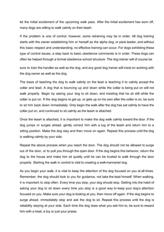 let the initial excitement of the upcoming walk pass. After the initial excitement has worn off,
many dogs are willing to walk calmly on their leash.
If the problem is one of control, however, some retraining may be in order. All dog training
starts with the owner establishing him or herself as the alpha dog, or pack leader, and without
this basic respect and understanding, no effective training can occur. For dogs exhibiting these
type of control issues, a step back to basic obedience commands is in order. These dogs can
often be helped through a formal obedience school structure. The dog trainer will of course be
sure to train the handler as well as the dog, and any good dog trainer will insist on working with
the dog owner as well as the dog.
The basis of teaching the dog to walk calmly on the lead is teaching it to calmly accept the
collar and lead. A dog that is bouncing up and down while the collar is being put on will not
walk properly. Begin by asking your dog to sit down, and insisting that he sit still while the
collar is put on. If the dog begins to get up, or gets up on his own after the collar is on, be sure
to sit him back down immediately. Only begin the walk after the dog has sat calmly to have the
collar put on, and continued to sit calmly as the leash is attached.
Once the leash is attached, it is important to make the dog walk calmly toward the door. If the
dog jumps or surges ahead, gently correct him with a tug of the leash and return him to a
sitting position. Make the dog stay and then move on again. Repeat this process until the dog
is walking calmly by your side.
Repeat the above process when you reach the door. The dog should not be allowed to surge
out of the door, or to pull you through the open door. If the dog begins this behavior, return the
dog to the house and make him sit quietly until he can be trusted to walk through the door
properly. Starting the walk in control is vital to creating a well-mannered dog.
As you begin your walk, it is vital to keep the attention of the dog focused on you at all times.
Remember, the dog should look to you for guidance, not take the lead himself. When walking,
it is important to stop often. Every time you stop, your dog should stop. Getting into the habit of
asking your dog to sit down every time you stop is a good way to keep your dog’s attention
focused on you. Make sure your dog is looking at you, then move off again. If the dog begins to
surge ahead, immediately stop and ask the dog to sit. Repeat this process until the dog is
reliability staying at your side. Each time the dog does what you ask him to, be sure to reward
him with a treat, a toy or just your praise.
 