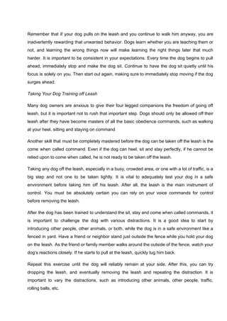 Remember that if your dog pulls on the leash and you continue to walk him anyway, you are
inadvertently rewarding that unwanted behavior. Dogs learn whether you are teaching them or
not, and learning the wrong things now will make learning the right things later that much
harder. It is important to be consistent in your expectations. Every time the dog begins to pull
ahead, immediately stop and make the dog sit. Continue to have the dog sit quietly until his
focus is solely on you. Then start out again, making sure to immediately stop moving if the dog
surges ahead.
Taking Your Dog Training off Leash
Many dog owners are anxious to give their four legged companions the freedom of going off
leash, but it is important not to rush that important step. Dogs should only be allowed off their
leash after they have become masters of all the basic obedience commands, such as walking
at your heel, sitting and staying on command
Another skill that must be completely mastered before the dog can be taken off the leash is the
come when called command. Even if the dog can heel, sit and stay perfectly, if he cannot be
relied upon to come when called, he is not ready to be taken off the leash.
Taking any dog off the leash, especially in a busy, crowded area, or one with a lot of traffic, is a
big step and not one to be taken lightly. It is vital to adequately test your dog in a safe
environment before taking him off his leash. After all, the leash is the main instrument of
control. You must be absolutely certain you can rely on your voice commands for control
before removing the leash.
After the dog has been trained to understand the sit, stay and come when called commands, it
is important to challenge the dog with various distractions. It is a good idea to start by
introducing other people, other animals, or both, while the dog is in a safe environment like a
fenced in yard. Have a friend or neighbor stand just outside the fence while you hold your dog
on the leash. As the friend or family member walks around the outside of the fence, watch your
dog’s reactions closely. If he starts to pull at the leash, quickly tug him back.
Repeat this exercise until the dog will reliably remain at your side. After this, you can try
dropping the leash, and eventually removing the leash and repeating the distraction. It is
important to vary the distractions, such as introducing other animals, other people, traffic,
rolling balls, etc.
 