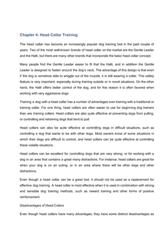 Chapter 4: Head Collar Training
The head collar has become an increasingly popular dog training tool in the past couple of
years. Two of the most well-known brands of head collar on the market are the Gentle Leader
and the Halti, but there are many other brands that incorporate the basic head collar concept.
Many people find the Gentle Leader easier to fit that the Halti, and in addition the Gentle
Leader is designed to fasten around the dog’s neck. The advantage of this design is that even
if the dog is somehow able to wriggle out of the muzzle, it is still wearing a collar. This safety
feature is very important, especially during training outside or in novel situations. On the other
hand, the Halti offers better control of the dog, and for this reason it is often favored when
working with very aggressive dogs.
Training a dog with a head collar has a number of advantages over training with a traditional or
training collar. For one thing, head collars are often easier to use for beginning dog trainers
than are training collars. Head collars are also quite effective at preventing dogs from pulling,
or controlling and retraining dogs that tend to pull.
Head collars can also be quite effective at controlling dogs in difficult situations, such as
controlling a dog that wants to be with other dogs. Most owners know of some situations in
which their dogs are difficult to control, and head collars can be quite effective at controlling
these volatile situations.
Head collars can be excellent for controlling dogs that are very strong, or for working with a
dog in an area that contains a great many distractions. For instance, head collars are great for
when your dog is on an outing, or in an area where there will be other dogs and other
distractions.
Even though a head collar can be a great tool, it should not be used as a replacement for
effective dog training. A head collar is most effective when it is used in combination with strong
and sensible dog training methods, such as reward training and other forms of positive
reinforcement.
Disadvantages of Head Collars
Even though head collars have many advantages, they have some distinct disadvantages as
 