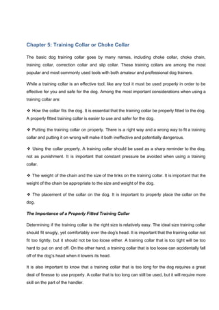 Chapter 5: Training Collar or Choke Collar
The basic dog training collar goes by many names, including choke collar, choke chain,
training collar, correction collar and slip collar. These training collars are among the most
popular and most commonly used tools with both amateur and professional dog trainers.
While a training collar is an effective tool, like any tool it must be used properly in order to be
effective for you and safe for the dog. Among the most important considerations when using a
training collar are:
❖ How the collar fits the dog. It is essential that the training collar be properly fitted to the dog.
A properly fitted training collar is easier to use and safer for the dog.
❖ Putting the training collar on properly. There is a right way and a wrong way to fit a training
collar and putting it on wrong will make it both ineffective and potentially dangerous.
❖ Using the collar properly. A training collar should be used as a sharp reminder to the dog,
not as punishment. It is important that constant pressure be avoided when using a training
collar.
❖ The weight of the chain and the size of the links on the training collar. It is important that the
weight of the chain be appropriate to the size and weight of the dog.
❖ The placement of the collar on the dog. It is important to properly place the collar on the
dog.
The Importance of a Properly Fitted Training Collar
Determining if the training collar is the right size is relatively easy. The ideal size training collar
should fit snugly, yet comfortably over the dog’s head. It is important that the training collar not
fit too tightly, but it should not be too loose either. A training collar that is too tight will be too
hard to put on and off. On the other hand, a training collar that is too loose can accidentally fall
off of the dog’s head when it lowers its head.
It is also important to know that a training collar that is too long for the dog requires a great
deal of finesse to use properly. A collar that is too long can still be used, but it will require more
skill on the part of the handler.
 
